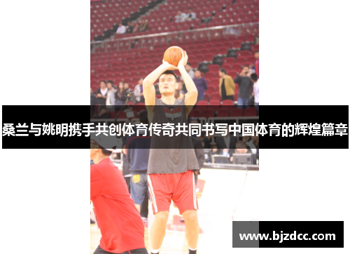 桑兰与姚明携手共创体育传奇共同书写中国体育的辉煌篇章