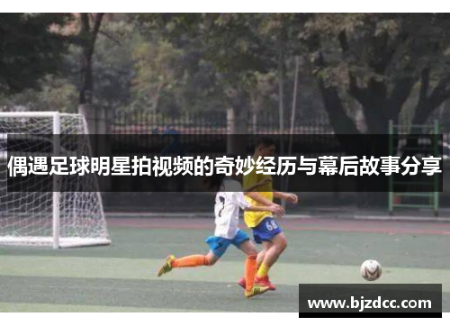 偶遇足球明星拍视频的奇妙经历与幕后故事分享