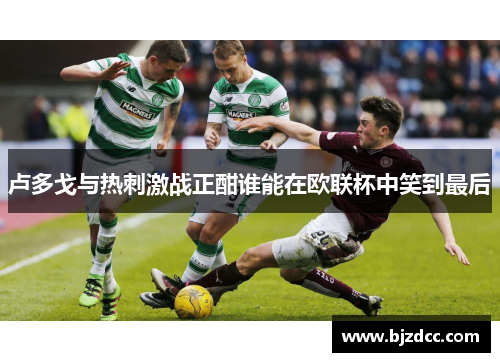 卢多戈与热刺激战正酣谁能在欧联杯中笑到最后