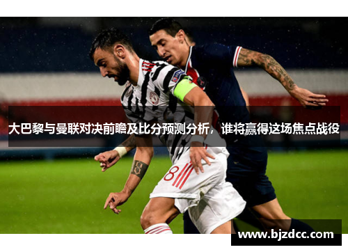 大巴黎与曼联对决前瞻及比分预测分析，谁将赢得这场焦点战役