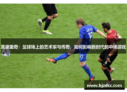 莫德里奇：足球场上的艺术家与传奇，如何影响新时代的中场游戏