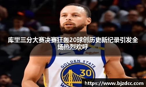 库里三分大赛决赛狂轰20球创历史新纪录引发全场热烈欢呼